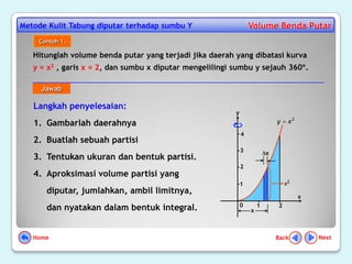 Metode Kulit Tabung diputar terhadap sumbu Y                      Volume Benda Putar
    Contoh 1.

   Hitunglah volume benda putar yang terjadi jika daerah yang dibatasi kurva
   y = x2 , garis x = 2, dan sumbu x diputar mengelilingi sumbu y sejauh 360º.

     Jawab

   Langkah penyelesaian:
                                                          y
   1. Gambarlah daerahnya                                                     y    x2

                                                              4
   2. Buatlah sebuah partisi
                                                              3           x
   3. Tentukan ukuran dan bentuk partisi.
                                                              2
   4. Aproksimasi volume partisi yang
                                                              1                   x2
      diputar, jumlahkan, ambil limitnya,
                                                                                        x
                                                              0       1       2
      dan nyatakan dalam bentuk integral.                         x



   Home                                                                       Back          Next
 
