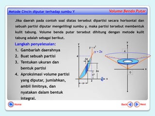 Metode Cincin diputar terhadap sumbu Y                                    Volume Benda Putar

   Jika daerah pada contoh soal diatas tersebut dipartisi secara horisontal dan
   sebuah partisi diputar mengelilingi sumbu y, maka partisi tersebut membentuk
   kulit tabung. Volume benda putar tersebut dihitung dengan metode kulit
   tabung adalah sebagai berikut.
                                                                                     y
   Langkah penyelesaian:                 y
                                                     y       x2
   1. Gambarlah daerahnya                                    y = 2x              4

   2. Buat sebuah partisi                4
                                                 x
   3. Tentukan ukuran dan
      bentuk partisi                                                                            x
                                                              2x
                                                                                         0
   4. Aproksimasi volume partisi                         x2
                                                                      x
      yang diputar, jumlahkan,                           2
                                             x
      ambil limitnya, dan
      nyatakan dalam bentuk
      integral.
   Home                                                                        Back          Next
 