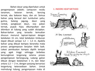 Bahan dasar yang diperlukan untuk
pengomposan adalah; campuran residu
tanaman, kotoran ternak, kencing
ternak, abu bakaran kayu, dan air. Semua
bahan yang berasal dari tumbuhan yaitu;
gulma, batang jagung, daun yang
rontok, pangkasan daun, sisa pakan
ternak, pupuk hijau dikumpulkan dan
ditimbun di lubang yang sudah disiapkan.
Bahan-bahan yang tersedia kemudian
disusun menurut lapisan-lapisan dengan
ketebalan 15 cm, total ketebalan timbunan
dapat dibuat sampai 1,2 — 1,5 m. Apabila
bahan yang dibuat kompos beraneka maka
proses pengomposan berjalan lebih baik.
Lokasi pembuatan kompos dipilih tempat
yang agak tinggi sehingga terbebas
kemungkinan tergenang selama proses
pengomposan berlangsung. Lubang galian
dibuat dengan kedalaman 1 m, dan lebar
antara 1,5 — 2 m, dengan panjang bervariasi
tergantung ketersediaan bahan. Untuk
melindungi lubang, pengomposan maka di
1. INDORE HEAP METHOD
 