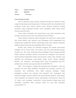 Nama              : Dindin solehudin
NIM               :28010243
Smester            : VI (enam)


Latar belakang masalah
       Pada era globalisasi jaman sekarang, kemajuan teknologi dan informasi semakin
canggih seiring dengan perkembangan jaman. Teknologi tersebut harus dimanfaatkan oleh
manajemen sumber daya manusia, peranan system informasi manajemen terhadap
perusahaan sangat berpengaruh terutama untuk memudahkan dalam kinerja kepada
karyawan agar lebih efisien.
       Sistem adalah sekumpulan dari elemen-elemen yang saling berinteraksi untuk
mencapai satu tujuan tertentu (Jerry Fitz Gerald dan warren D Staling).
       Sistem informasi manajemen adalah sekumpulan dari manusia dan sumber-sumber
daya modal didalam suatu organisasi yang bertanggung jawab mengumpulkan dan
mengolah data menghasilkan informasi yang berguna untuk semua tingkatan manajemen
didalam kegiatan perencanaan dan pengendalian (Barry E Chusing)
       Kualitas harus dimulai dari kebutuhan pelanggan dan berakhir pada persepsi
pelanggan. Hal ini berarti bahwa citra kualitas yang baik tidak berdasarkan persepsi
penyedia jasa, akan tetapi berdasarkan persepsi pelanggan. Persepsi pelanggan terhadap
kualitas pelayanan merupakan penilaian menyeluruh atas keunggulan suatu pelayanan.
Kualitas pelayanan digambarkan sebagai suatu pernyataan tentang sikap, hubungan yang
dihasilkan dari perbandingan antara harapan dengan kinerja. Harapan pelanggan
dibentuk   dan     didasarkan    oleh beberapa faktor, antara lain pengalaman masa lalu,
pendapat teman, informasi dan janji perusahaan (Assefaff,2009:173).
       Bukti fisik merupakan seberapa baik penampilan dan kemampuan sarana dan
prasarana fisik harus dapat diandalkan. Penampilan fisik pelayanan, kayarwan, dan
komunikasi    akan     memberikan       warna   dalam    pelayanan    pelanggan.     Tingkat
kelengkapan peralatan atau teknologi yang digunakan akan berpengaruh pada
pelayanan pelanggan. Karyawan adalah sosok yang memberikan perhatian terkait dengan
sikap, penampilan dan bagaimana mereka menyampaikan kesan pelayanan. Dalam hal
ini sejauh mana perusahaan memfasilitasi sarana komunikasi sebagai upaya untuk
memberikan       kemudahan      dalam   pelayanan   adalah   hal   yang   tidak   terpisahkan
(Assefaff,2009:173).
 