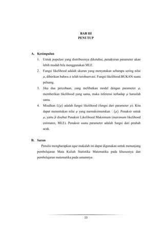 BAB III
                                  PENUTUP



A. Kesimpulan
   1.    Untuk populasi yang distribusinya diketahui, penaksiran parameter akan
         lebih mudah bila menggunakan MLE.
   2.    Fungsi likelihood adalah ukuran yang menyatakan sebarapa sering nilai
          , diberikan bahwa   telah terobservasi. Fungsi likelihood BUKAN suatu
         peluang.
   3.    Jika dua percobaan, yang melibatkan model dengan parameter
         memberikan likelihood yang sama, maka inferensi terhadap      haruslah
         sama.
   4.    Misalkan       adalah fungsi likelihood (fungsi dari parameter ). Kita
         dapat menentukan nilai   yang memaksimumkan           . Penaksir untuk
          , yaitu   disebut Penaksir Likelihood Maksimum (maximum likelihood
         estimator, MLE). Penaksir suatu parameter adalah fungsi dari peubah
         acak.


B. Saran
        Penulis mengharapkan agar makalah ini dapat digunakan untuk menunjang
   pembelajaran Mata Kuliah Statistika Matematika pada khususnya dan
   pembelajaran matematika pada umumnya.




                                      13
 