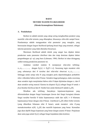 BAB II
                        METODE MAXIMUM LIKELIHOOD
                          (Metode Kemungkinan Maksimum)


A. Pendahuluan

            Berikut ini adalah metode yang cukup sering menghasilkan penaksir yang
memiliki sifat-sifat tertentu yang diharapkan, khususnya sifat-sifat sampel besar.
Penalarannya adalah menggunakan nilai parameter yang mungkin, yang
bersesuaian dengan largest likelihood (peluang besar) bagi yang teramati, sebagai
taksiran parameter yang tidak diketahui (besarnya).
            Maximum likelihood adalah teknik yang sangat luas dipakai dalam
penaksiran suatu parameter distribusi data dan tetap dominan dipakai dalam
pengembangan uji -uji yang baru (Lehmann, 1986). Berikut ini akan disinggung
sedikit tentang penaksiran parameter ini.
            Andaikan    variabel     random       X     mempunyai    nilai-nilai       terbilang
 1      2           , dengan                             . Seseorang ingin menaksir nilai
yang sebenarnya dari                tersebut dari nilai-nilai observasi       1    2               .
Sehingga untuk setiap nilai            yang mungkin perlu dipertimbangkan probabiliti
nilai       diketahui bahwa nilai     benar. Semakin tinggi peluangnya, maka seseorang
akan semakin ingin menjelaskan bahwa nilai                dapat dijelaskan dengan , dan
akan semakin sering muncul. Karena itu ekspresi                   sebagai fungsi        untuk
fixed disebut likelihood dari . Simbol lain untuk likehood           adalah
            Misalkan    ada       terbilang     banyaknya     keputusan-keputusan          yang
diformulasikan dengan fungsi keuntungan (lawan dari fungsi kerugian) dimana
fungsi tersebut bernilai           kalau keputusannya salah dan                        bilamana
keputusannya benar dengan nilai               benar. Likelihood       diberi bobot tertentu
(yang dihasilkan bilamana nilai                   benar), untuk menaksir      nilai        yang
memaksimumkan                 .         dan memilih keputusan yang benar. Kemudian
juga akan dipilih fungsi keputusan yang benar dengan asumsi               benar. Penjelasan
akan sama juga untuk                sebagai fungsi kepadatan (data kontinu).



                                                  2
 
