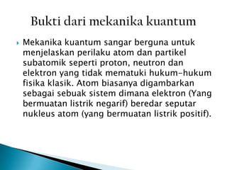 

Mekanika kuantum sangar berguna untuk
menjelaskan perilaku atom dan partikel
subatomik seperti proton, neutron dan
elektron yang tidak mematuki hukum-hukum
fisika klasik. Atom biasanya digambarkan
sebagai sebuak sistem dimana elektron (Yang
bermuatan listrik negarif) beredar seputar
nukleus atom (yang bermuatan listrik positif).

 