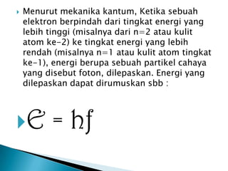

Menurut mekanika kantum, Ketika sebuah
elektron berpindah dari tingkat energi yang
lebih tinggi (misalnya dari n=2 atau kulit
atom ke-2) ke tingkat energi yang lebih
rendah (misalnya n=1 atau kulit atom tingkat
ke-1), energi berupa sebuah partikel cahaya
yang disebut foton, dilepaskan. Energi yang
dilepaskan dapat dirumuskan sbb :

E

= hf

 