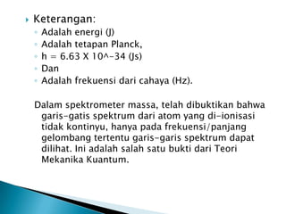 

Keterangan:
◦
◦
◦
◦
◦

Adalah energi (J)
Adalah tetapan Planck,
h = 6.63 X 10^-34 (Js)
Dan
Adalah frekuensi dari cahaya (Hz).

Dalam spektrometer massa, telah dibuktikan bahwa
garis-gatis spektrum dari atom yang di-ionisasi
tidak kontinyu, hanya pada frekuensi/panjang
gelombang tertentu garis-garis spektrum dapat
dilihat. Ini adalah salah satu bukti dari Teori
Mekanika Kuantum.

 