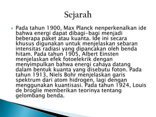 

Pada tahun 1900, Max Planck nenperkenalkan ide
bahwa energi dapat dibagi-bagi menjadi
beberapa paket atau kuanta. Ide ini secara
khusus digunakan untuk menjelaskan sebaran
intensitas radiasi yang dipancakan oleh benda
hitam. Pada tahun 1905, Albert Einsten
menjelaskan efek fotoelekrik dengan
menyimpulkan bahwa energi cahaya datang
dalam bentuk kuanta yang disebutu foton. Pada
tahun 1913, Niels Bohr menjelaskan garis
spektrum dari atom hidrogen, lagi dengan
menggunakan kuantisasi. Pada tahun 1924, Louis
de broglie memberikan teorinya tentang
gelombang benda.

 