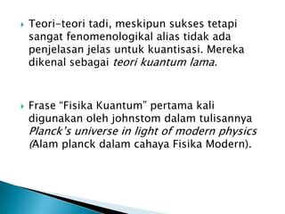 



Teori-teori tadi, meskipun sukses tetapi
sangat fenomenologikal alias tidak ada
penjelasan jelas untuk kuantisasi. Mereka
dikenal sebagai teori kuantum lama.

Frase “Fisika Kuantum” pertama kali
digunakan oleh johnstom dalam tulisannya

Planck’s universe in light of modern physics
(Alam planck dalam cahaya Fisika Modern).

 