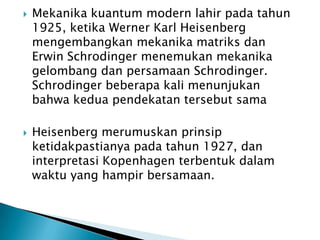 



Mekanika kuantum modern lahir pada tahun
1925, ketika Werner Karl Heisenberg
mengembangkan mekanika matriks dan
Erwin Schrodinger menemukan mekanika
gelombang dan persamaan Schrodinger.
Schrodinger beberapa kali menunjukan
bahwa kedua pendekatan tersebut sama
Heisenberg merumuskan prinsip
ketidakpastianya pada tahun 1927, dan
interpretasi Kopenhagen terbentuk dalam
waktu yang hampir bersamaan.

 
