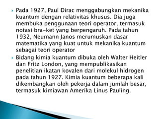 



Pada 1927, Paul Dirac menggabungkan mekanika
kuantum dengan relativitas khusus. Dia juga
membuka penggunaan teori operator, termasuk
notasi bra-ket yang berpengaruh. Pada tahun
1932, Neumann Janos merumuskan dasar
matematika yang kuat untuk mekanika kuantum
sebagai teori operator
Bidang kimia kuantum dibuka oleh Walter Heitler
dan Fritz London, yang mempublikasikan
penelitian ikatan kovalen dari molekul hidrogen
pada tahun 1927. Kimia kuantum beberapa kali
dikembangkan oleh pekerja dalam jumlah besar,
termasuk kimiawan Amerika Linus Pauling.

 