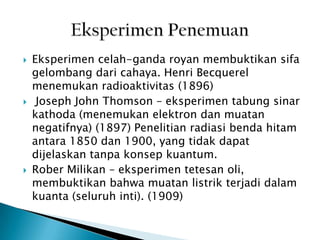 





Eksperimen celah-ganda royan membuktikan sifa
gelombang dari cahaya. Henri Becquerel
menemukan radioaktivitas (1896)
Joseph John Thomson – eksperimen tabung sinar
kathoda (menemukan elektron dan muatan
negatifnya) (1897) Penelitian radiasi benda hitam
antara 1850 dan 1900, yang tidak dapat
dijelaskan tanpa konsep kuantum.
Rober Milikan – eksperimen tetesan oli,
membuktikan bahwa muatan listrik terjadi dalam
kuanta (seluruh inti). (1909)

 