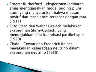 





Ernerst Rutherford – eksperimen lembaran
emas menggagalkan model puding plum
atom yang menyarankan bahwa muatan
positif dan masa atom tersebar dengan rata.
(1911)
Otto Stern dan Walter Gerlach melakukan
eksperimen Stern-Gerlach, yang
menunjukkan sifat kuantisasi partikel spin
(1920)
Clyde L.Cowan dan Frederick Reines
meyakinkan keberadaan neutrino dalam
eksperimen neutrino (1955)

 