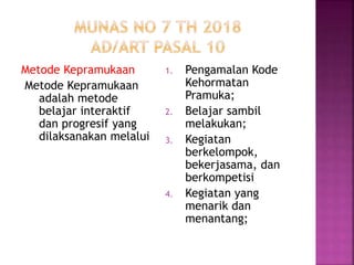 Metode Kepramukaan
Metode Kepramukaan
adalah metode
belajar interaktif
dan progresif yang
dilaksanakan melalui
1. Pengamalan Kode
Kehormatan
Pramuka;
2. Belajar sambil
melakukan;
3. Kegiatan
berkelompok,
bekerjasama, dan
berkompetisi
4. Kegiatan yang
menarik dan
menantang;
