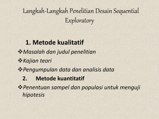 Langkah-Langkah Penelitian Desain Sequential
Exploratory
1. Metode kualitatif
Masalah dan judul penelitian
Kajian teori
Pengumpulan data dan analisis data
2. Metode kuantitatif
Penentuan sampel dan populasi untuk menguji
hipotesis
 