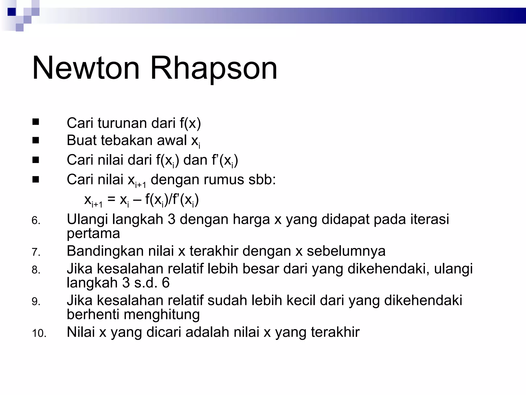 Newton Rhapson
     Cari turunan dari f(x)
     Buat tebakan awal xi
     Cari nilai dari f(xi) dan f’(xi)
     Cari nilai xi+1 dengan rumus sbb:
         xi+1 = xi – f(xi)/f’(xi)
6.    Ulangi langkah 3 dengan harga x yang didapat pada iterasi
      pertama
7.    Bandingkan nilai x terakhir dengan x sebelumnya
8.    Jika kesalahan relatif lebih besar dari yang dikehendaki, ulangi
      langkah 3 s.d. 6
9.    Jika kesalahan relatif sudah lebih kecil dari yang dikehendaki
      berhenti menghitung
10.   Nilai x yang dicari adalah nilai x yang terakhir
 