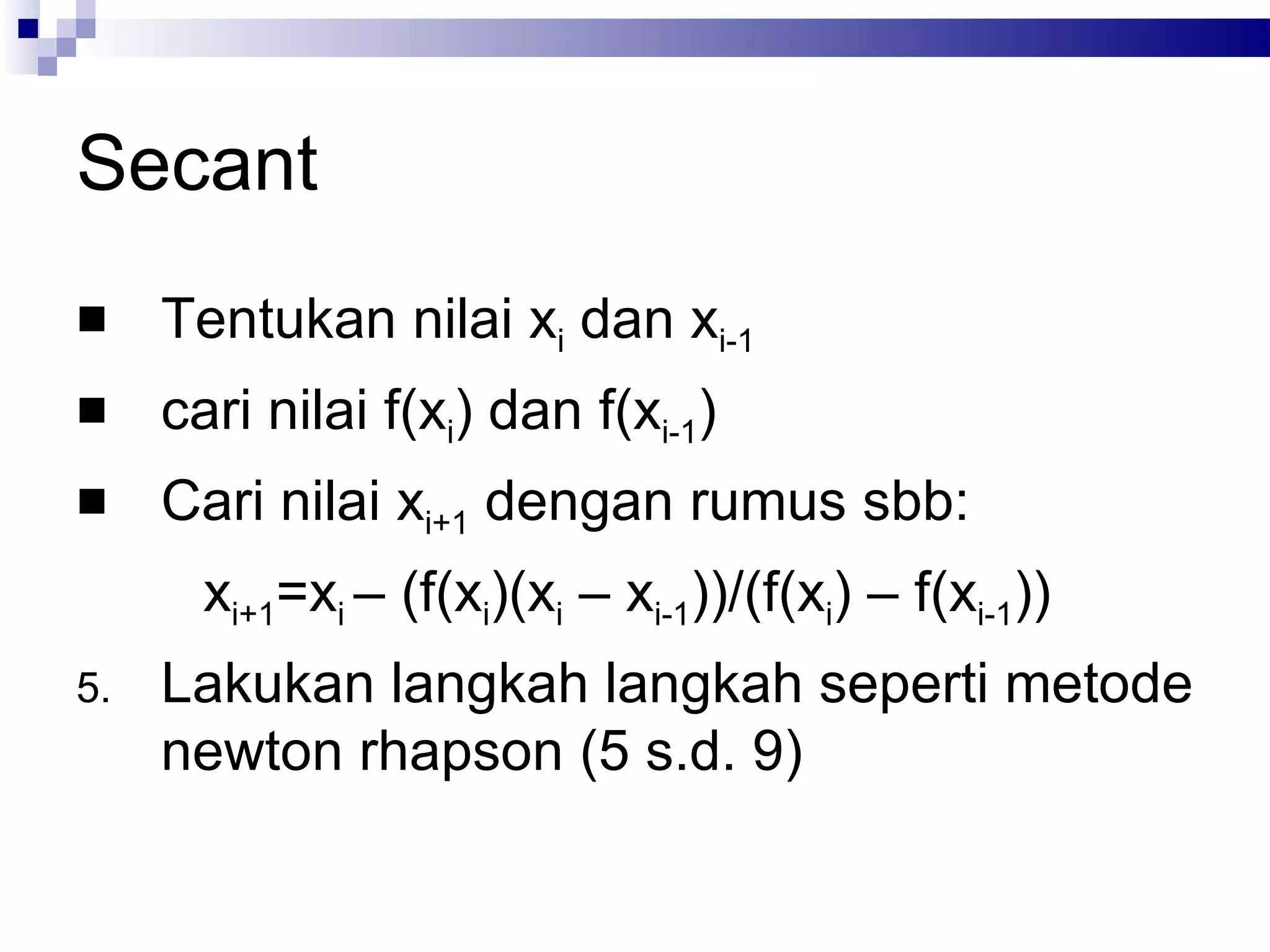 Secant
    Tentukan nilai xi dan xi-1
    cari nilai f(xi) dan f(xi-1)
    Cari nilai xi+1 dengan rumus sbb:
       xi+1=xi – (f(xi)(xi – xi-1))/(f(xi) – f(xi-1))
5.   Lakukan langkah langkah seperti metode
     newton rhapson (5 s.d. 9)
 