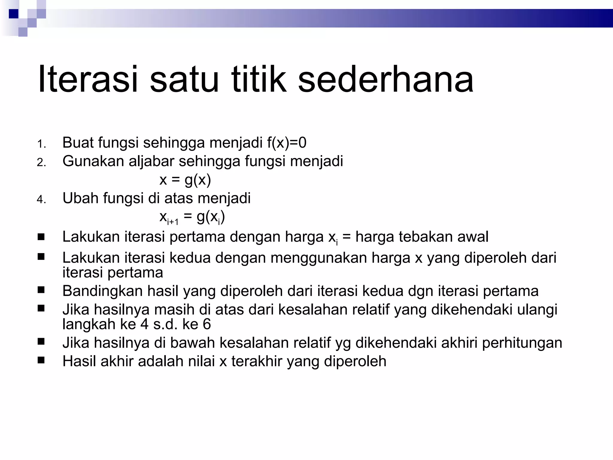 Iterasi satu titik sederhana
1.   Buat fungsi sehingga menjadi f(x)=0
2.   Gunakan aljabar sehingga fungsi menjadi
                    x = g(x)
4.   Ubah fungsi di atas menjadi
                    xi+1 = g(xi)
    Lakukan iterasi pertama dengan harga xi = harga tebakan awal
    Lakukan iterasi kedua dengan menggunakan harga x yang diperoleh dari
     iterasi pertama
    Bandingkan hasil yang diperoleh dari iterasi kedua dgn iterasi pertama
    Jika hasilnya masih di atas dari kesalahan relatif yang dikehendaki ulangi
     langkah ke 4 s.d. ke 6
    Jika hasilnya di bawah kesalahan relatif yg dikehendaki akhiri perhitungan
    Hasil akhir adalah nilai x terakhir yang diperoleh
 