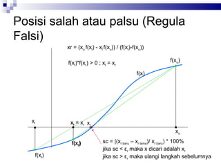 Posisi salah atau palsu (Regula
Falsi)
            xr = (xu f(xl) - xl f(xu)) / (f(xl)-f(xu))

            f(xl)*f(xr) > 0 ; xl = xr                    f(xu)

                                                  f(x)




   xl        xrl = xr xr
                                                           xu

              f(xlr)           sc = |(xr baru – xr lama)/ xr baru) * 100%
                               jika sc < εr maka x dicari adalah xr
    f(xl)                      jika sc > εr maka ulangi langkah sebelumnya
 
