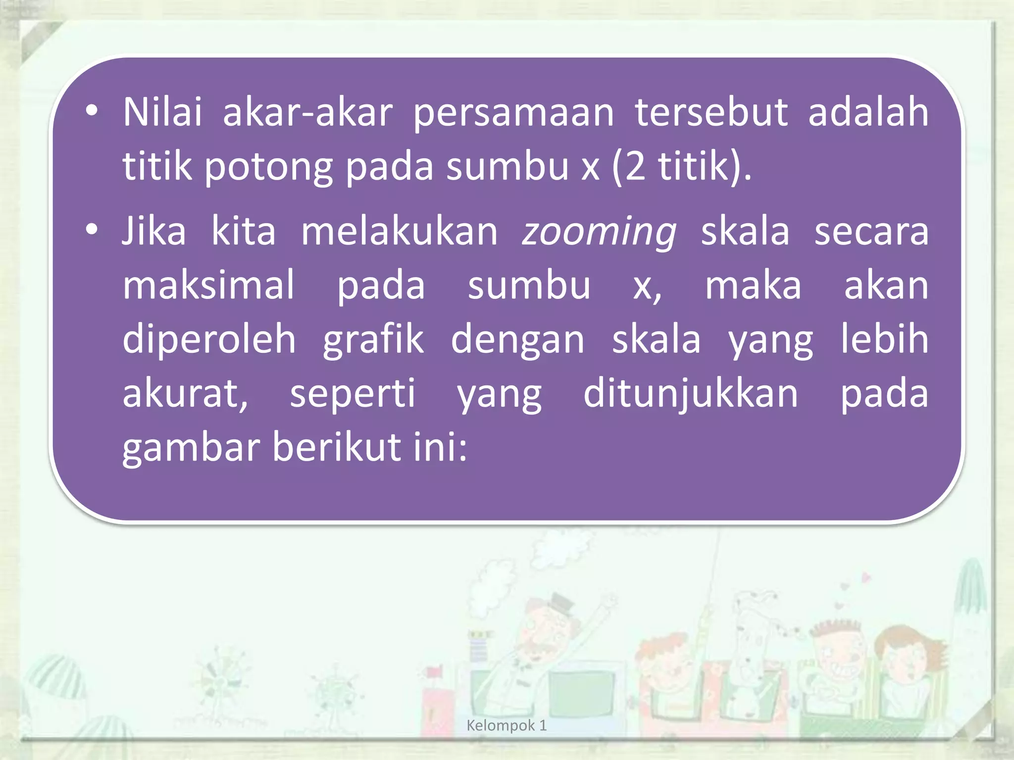 • Nilai akar-akar persamaan tersebut adalah
  titik potong pada sumbu x (2 titik).
• Jika kita melakukan zooming skala secara
  maksimal pada sumbu x, maka akan
  diperoleh grafik dengan skala yang lebih
  akurat, seperti yang ditunjukkan pada
  gambar berikut ini:




                   Kelompok 1
 