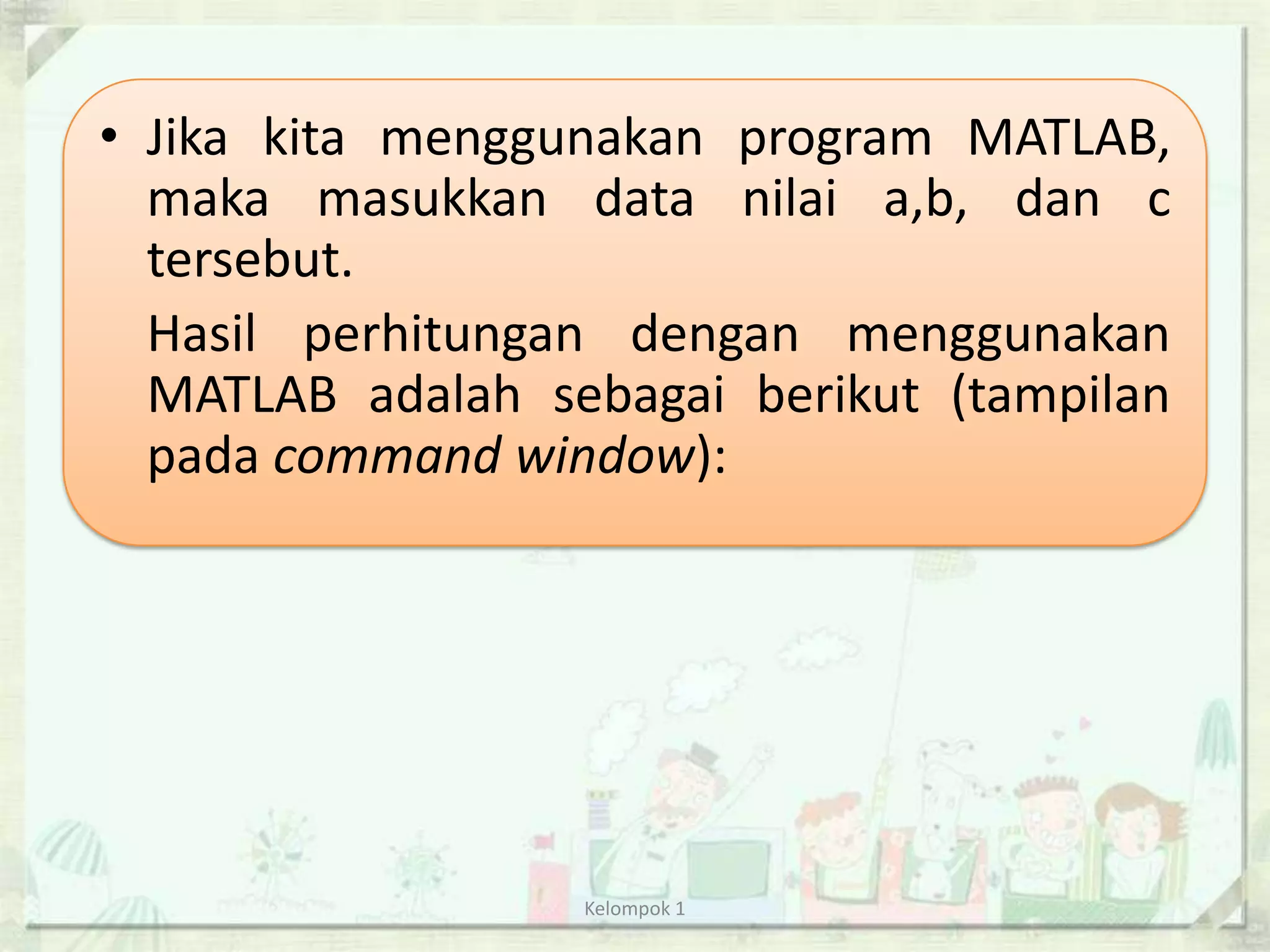 • Jika kita menggunakan program MATLAB,
  maka masukkan data nilai a,b, dan c
  tersebut.
  Hasil perhitungan dengan menggunakan
  MATLAB adalah sebagai berikut (tampilan
  pada command window):




                  Kelompok 1
 