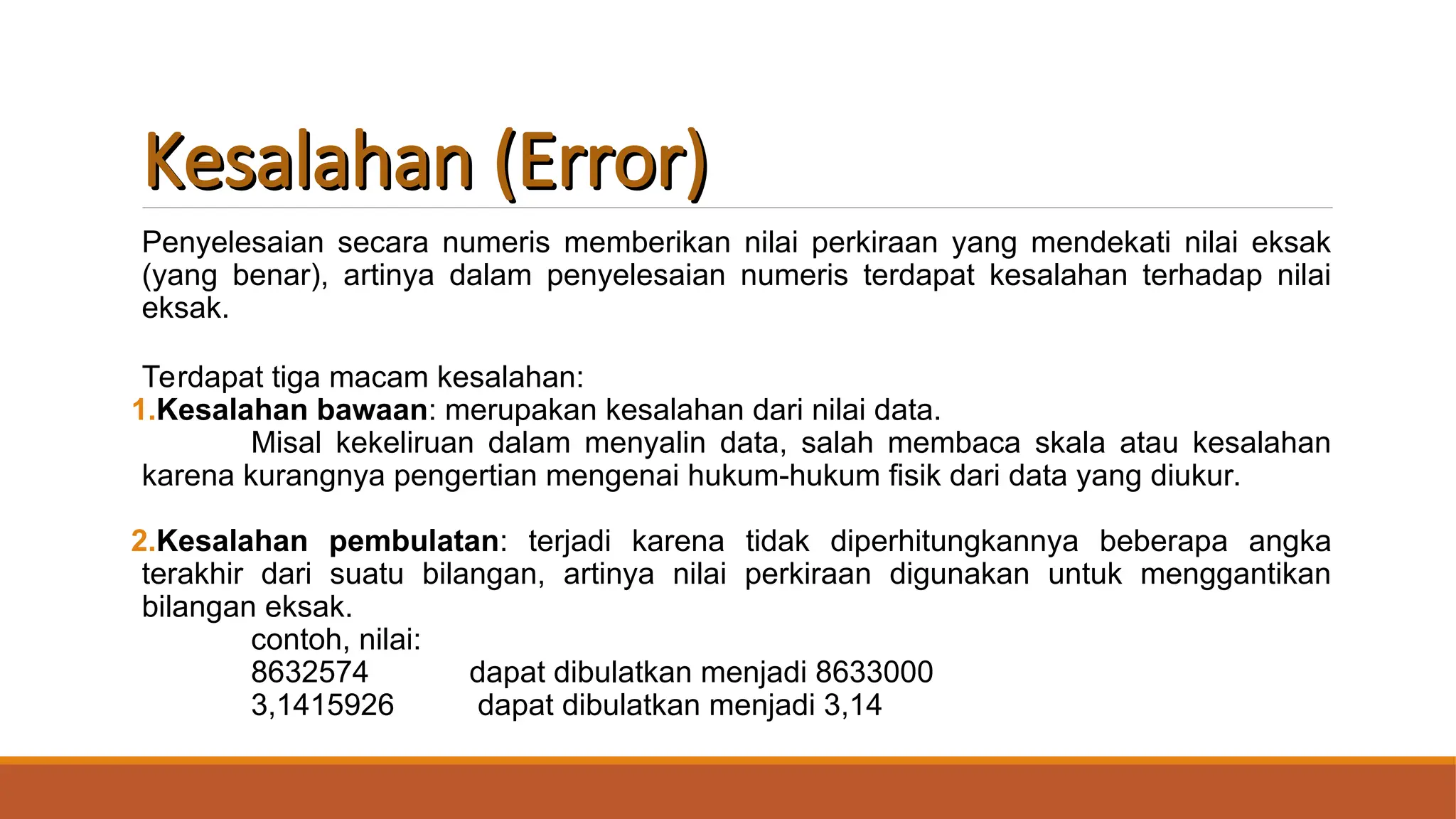 Kesalahan (Error)
Kesalahan (Error)
Penyelesaian secara numeris memberikan nilai perkiraan yang mendekati nilai eksak
(yang benar), artinya dalam penyelesaian numeris terdapat kesalahan terhadap nilai
eksak.
Terdapat tiga macam kesalahan:
1.Kesalahan bawaan: merupakan kesalahan dari nilai data.
Misal kekeliruan dalam menyalin data, salah membaca skala atau kesalahan
karena kurangnya pengertian mengenai hukum-hukum fisik dari data yang diukur.
2.Kesalahan pembulatan: terjadi karena tidak diperhitungkannya beberapa angka
terakhir dari suatu bilangan, artinya nilai perkiraan digunakan untuk menggantikan
bilangan eksak.
contoh, nilai:
8632574 dapat dibulatkan menjadi 8633000
3,1415926 dapat dibulatkan menjadi 3,14
 