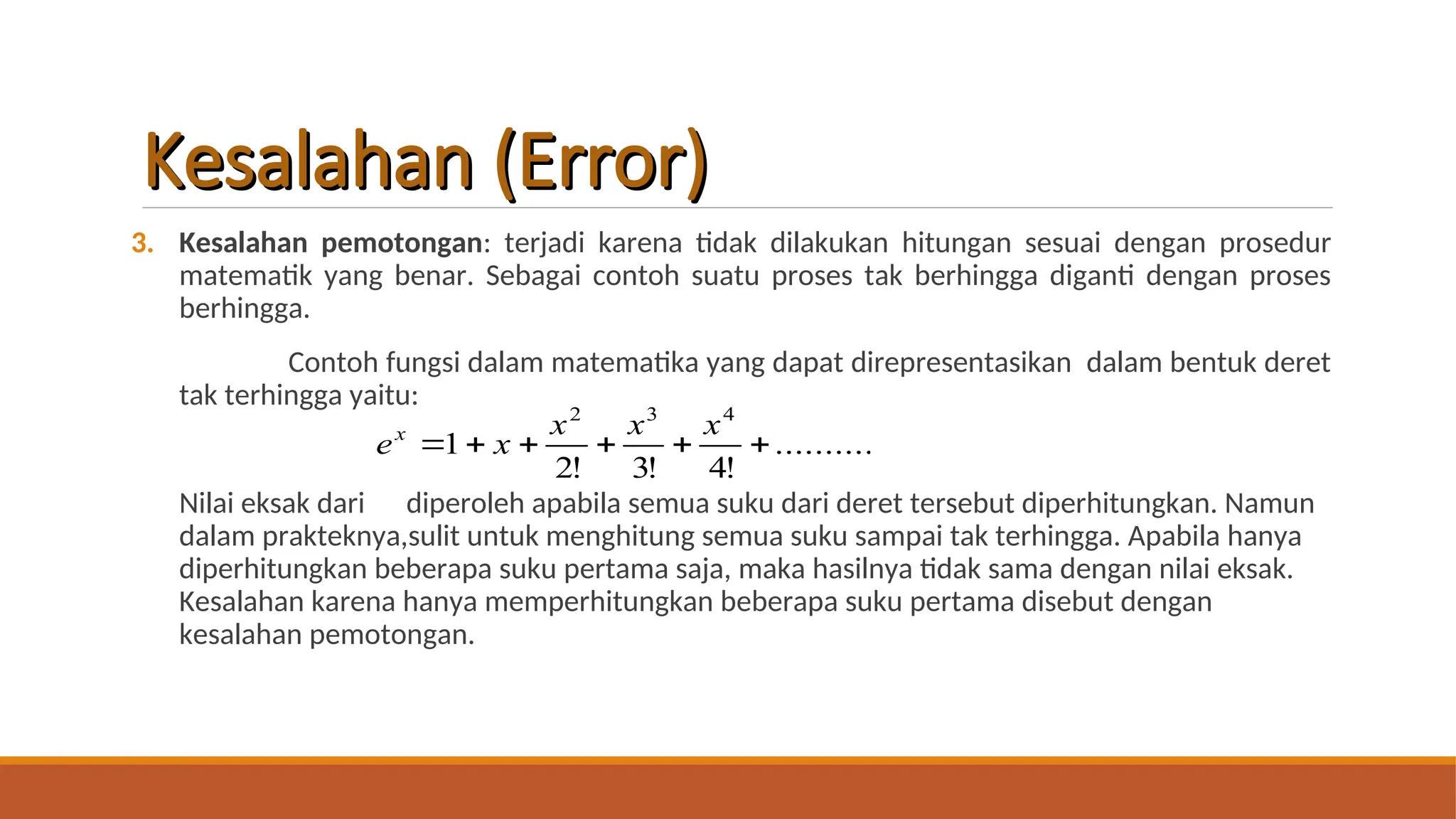 Kesalahan (Error)
Kesalahan (Error)
3. Kesalahan pemotongan: terjadi karena tidak dilakukan hitungan sesuai dengan prosedur
matematik yang benar. Sebagai contoh suatu proses tak berhingga diganti dengan proses
berhingga.
Contoh fungsi dalam matematika yang dapat direpresentasikan dalam bentuk deret
tak terhingga yaitu:
Nilai eksak dari diperoleh apabila semua suku dari deret tersebut diperhitungkan. Namun
dalam prakteknya,sulit untuk menghitung semua suku sampai tak terhingga. Apabila hanya
diperhitungkan beberapa suku pertama saja, maka hasilnya tidak sama dengan nilai eksak.
Kesalahan karena hanya memperhitungkan beberapa suku pertama disebut dengan
kesalahan pemotongan.
..........
!
4
!
3
!
2
1
4
3
2






x
x
x
x
ex
 