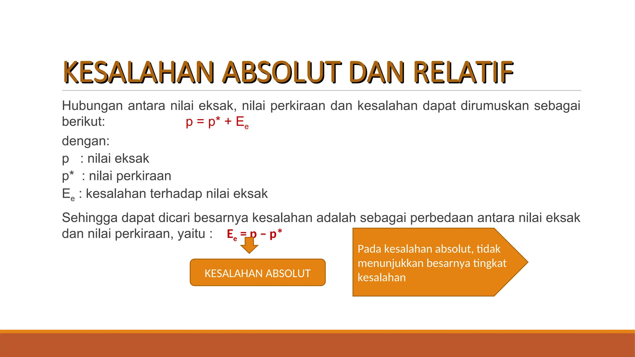 KESALAHAN ABSOLUT DAN RELATIF
KESALAHAN ABSOLUT DAN RELATIF
Hubungan antara nilai eksak, nilai perkiraan dan kesalahan dapat dirumuskan sebagai
berikut: p = p* + Ee
dengan:
p : nilai eksak
p* : nilai perkiraan
Ee : kesalahan terhadap nilai eksak
Sehingga dapat dicari besarnya kesalahan adalah sebagai perbedaan antara nilai eksak
dan nilai perkiraan, yaitu : Ee = p – p*
KESALAHAN ABSOLUT
Pada kesalahan absolut, tidak
menunjukkan besarnya tingkat
kesalahan
 