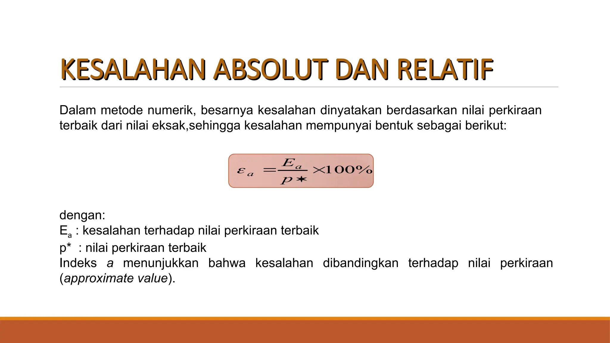 KESALAHAN ABSOLUT DAN RELATIF
KESALAHAN ABSOLUT DAN RELATIF
%
100



p
Ea
a

Dalam metode numerik, besarnya kesalahan dinyatakan berdasarkan nilai perkiraan
terbaik dari nilai eksak,sehingga kesalahan mempunyai bentuk sebagai berikut:
dengan:
Ea : kesalahan terhadap nilai perkiraan terbaik
p* : nilai perkiraan terbaik
Indeks a menunjukkan bahwa kesalahan dibandingkan terhadap nilai perkiraan
(approximate value).
 