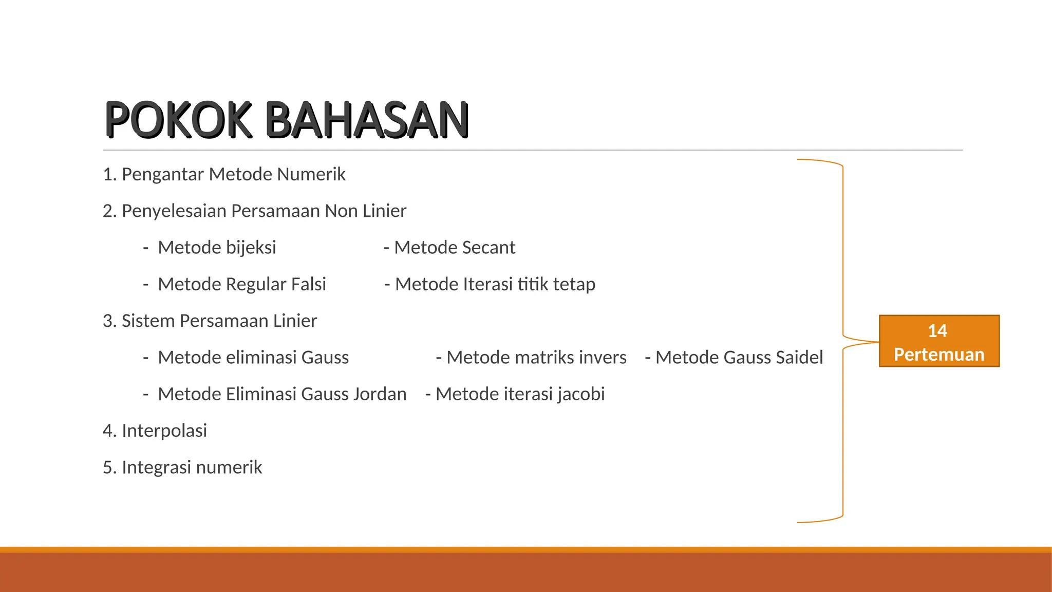 POKOK BAHASAN
POKOK BAHASAN
1. Pengantar Metode Numerik
2. Penyelesaian Persamaan Non Linier
- Metode bijeksi - Metode Secant
- Metode Regular Falsi - Metode Iterasi titik tetap
3. Sistem Persamaan Linier
- Metode eliminasi Gauss - Metode matriks invers - Metode Gauss Saidel
- Metode Eliminasi Gauss Jordan - Metode iterasi jacobi
4. Interpolasi
5. Integrasi numerik
14
Pertemuan
 