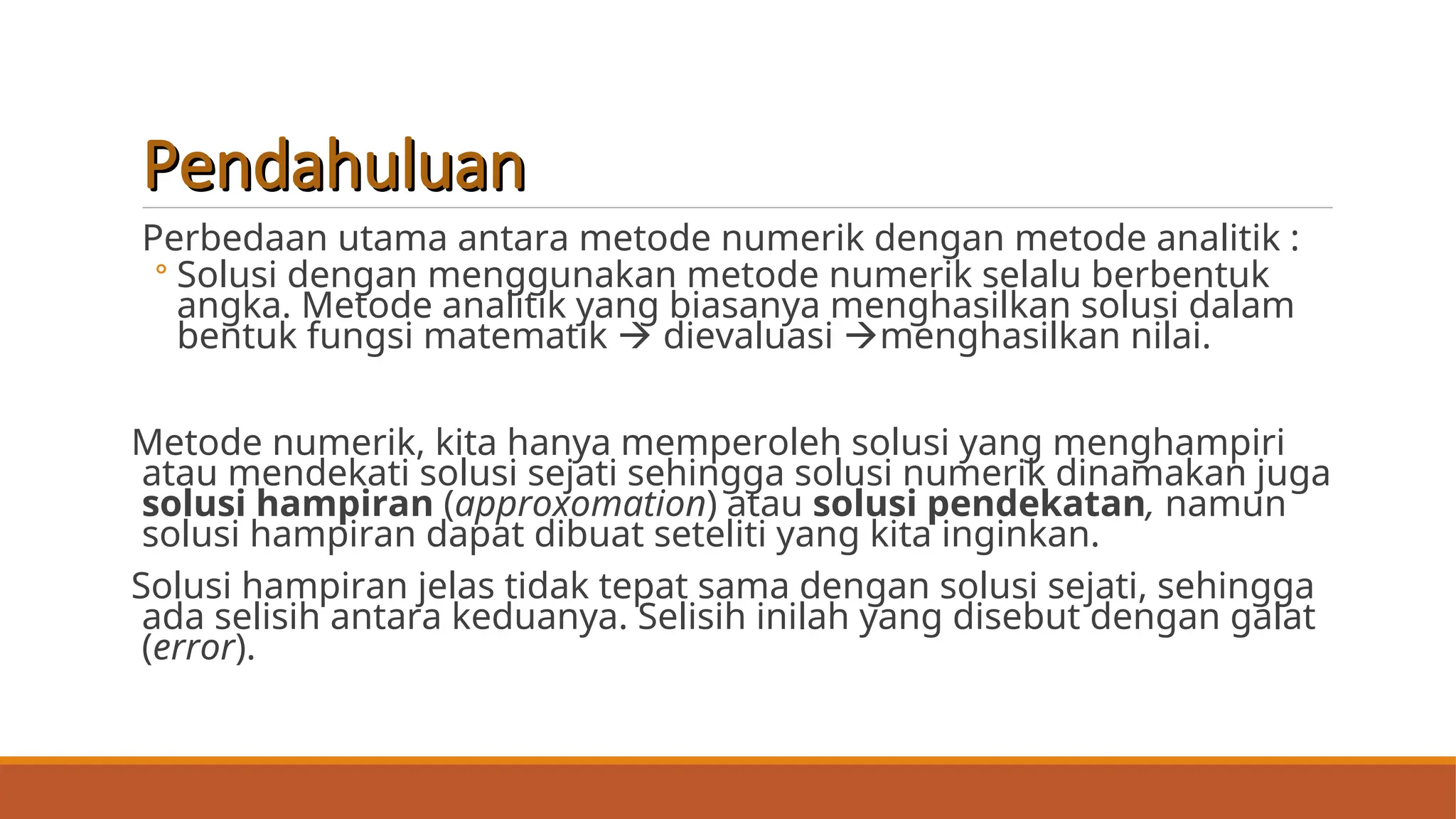 Pendahuluan
Pendahuluan
Perbedaan utama antara metode numerik dengan metode analitik :
◦ Solusi dengan menggunakan metode numerik selalu berbentuk
angka. Metode analitik yang biasanya menghasilkan solusi dalam
bentuk fungsi matematik  dievaluasi menghasilkan nilai.
Metode numerik, kita hanya memperoleh solusi yang menghampiri
atau mendekati solusi sejati sehingga solusi numerik dinamakan juga
solusi hampiran (approxomation) atau solusi pendekatan, namun
solusi hampiran dapat dibuat seteliti yang kita inginkan.
Solusi hampiran jelas tidak tepat sama dengan solusi sejati, sehingga
ada selisih antara keduanya. Selisih inilah yang disebut dengan galat
(error).
 