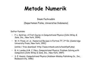 Metode Numerik
                             Imam Fachruddin
               (Departemen Fisika, Universitas Indonesia)


Daftar Pustaka:
 •   P. L. DeVries, A First Course in Computational Physics (John Wiley &
     Sons, Inc., New York, 1994)
 •   W. H. Press, et. al., Numerical Recipes in Fortran 77, 2nd Ed. (Cambridge
     University Press, New York, 1992)
     (online / free download: http://www.nrbook.com/a/bookfpdf.php)
 •   R. H. Landau & M. J. Páez, Computational Physics: Problem Solving with
     Computers (John Wiley & Sons, Inc., New York, 1997)
 •   S. E. Koonin, Computational Physics (Addison-Wesley Publishing Co., Inc.,
     Redwood City, 1986)
 