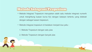 

Metode Integrasi Trapesium merupakan salah satu metode integrasi numerik
untuk menghitung luasan kurva f(x) dengan batasan tertentu yang didekati
dengan sebagai luasan trapesium.



Metode integrasi trapesium di bedakan menjadi dua yaitu :
1. Metode Trapesium dengan satu pias
2. Metode Trapesium dengan banyak pias

 