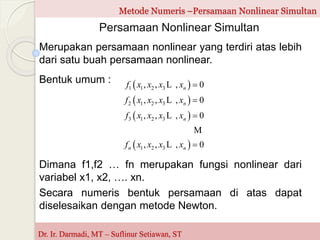 Metode Numeris –Persamaan Nonlinear Simultan
Persamaan Nonlinear Simultan
Merupakan persamaan nonlinear yang terdiri atas lebih
dari satu buah persamaan nonlinear.
Dr. Ir. Darmadi, MT – Suflinur Setiawan, ST
Dimana f1,f2 … fn merupakan fungsi nonlinear dari
variabel x1, x2, …. xn.
Secara numeris bentuk persamaan di atas dapat
diselesaikan dengan metode Newton.
Bentuk umum :  
 
 
 
1 1 2 3
2 1 2 3
3 1 2 3
1 2 3
, , , 0
, , , 0
, , , 0
, , , 0
n
n
n
n n
f x x x x
f x x x x
f x x x x
f x x x x




L
L
L
M
L
 