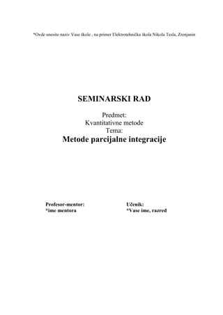 *Ovde unesite naziv Vase škole , na primer Elektrotehnička škola Nikola Tesla, Zrenjanin
SEMINARSKI RAD
Predmet:
Kvantitativne metode
Tema:
Metode parcijalne integracije
Profesor-mentor: Učenik:
*ime mentora *Vase ime, razred
 