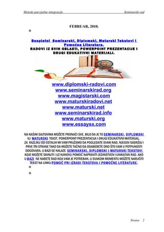 Metode parcijalne integracije Seminarski rad
FEBRUAR, 2010.

Besplatni Seminarski, Diplomski, Maturski Tekstovi i
Pomoćna Literatura.
RADOVI IZ SVIH OBLASTI, POWERPOINT PREZENTACIJE I
DRUGI EDUKATIVNI MATERIJALI.
www.diplomski-radovi.com
www.seminarskirad.org
www.magistarski.com
www.maturskiradovi.net
www.maturski.net
www.seminarskirad.info
www.maturski.org
www.essaysx.com
NA NAŠIM SAJTOVIMA MOŽETE PRONAĆI SVE, BILO DA JE TO SEMINARSKI, DIPLOMSKI
ILI MATURSKI TEKST, POWERPOINT PREZENTACIJA I DRUGI EDUKATIVNI MATERIJAL.
ZA RAZLIKU OD OSTALIH MI VAM PRUŽAMO DA POGLEDATE SVAKI RAD, NJEGOV SADRŽAJ I
PRVE TRI STRANE TAKO DA MOŽETE TAČNO DA ODABERETE ONO ŠTO VAM U POTPUNOSTI
ODGOVARA. U BAZI SE NALAZE SEMINARSKI, DIPLOMSKI I MATURSKI TEKSTOVI
KOJE MOŽETE SKINUTI I UZ NJIHOVU POMOĆ NAPRAVITI JEDINSTVEN I UNIKATAN RAD. AKO
U BAZI NE NAĐETE RAD KOJI VAM JE POTREBAN, U SVAKOM MOMENTU MOŽETE NARUČITI
TEKST NA LINKU POMOĆ PRI IZRADI TEKSTOVA I POMOĆNE LITERATURE.


Strana 2
 