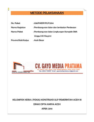 METODE PELAKSANAAN
No. Paket : 058/PABSP/PLP/2014
Nama Kegiatan : Pembangunan Jalan dan Jembatan Perdesaan
Nama Paket : Pembangunan Jalan Lingkungan Komplek SMA
Unggul Ali Hasyimi
Provinsi/Kab/Kodya : Aceh Besar
KELOMPOK KERJA ( POKJA) KONSTRUKSI ULP PEMERINTAH ACEH IX
DINAS CIPTA KARYA ACEH
APBA 2014
 