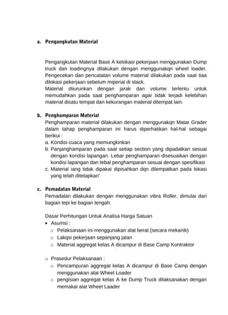 a. Pengangkutan Material 
Pengangkutan Material Base A kelokasi pekerjaan menggunakan Dump 
truck dan loadingnya dilakukan dengan menggunakqn wheel loader. 
Pengecekan dan pencatatan volume material dilakukan pada saat tiaa 
dilokasi pekerjaan sebelum mqierial di stack. 
Material diiurunkan dengan jarak dan volume terlentu untuk 
memudahkan pada saat penghamparan agar tidak terjadi kelebihan 
material disatu tempat dan kekurangan material ditempat lain. 
b. Penghamparan Material 
Penghamparan material dilakukan dengan menggunakqn Matar Grader 
dalam tahap penghamparan ini harus diperhatikan hal-hal sebagai 
berikui : 
a. Kondisi cuaca yang memungkinkan 
b. Panjanghamparan pada saat setiap section yang dipadatkan sesuai 
dengan kondisi lapangan. Lebar penghamparan disesuaikan dengan 
kondisi lapangan dan tebal penghamparan sesuai dengan spesifikasi 
c. Material iang tidak dipakai dipisahkan dqn dilempatkan pada lokasi 
yang telah ditetapkan' 
c. Pemadatan Material 
Pemadalan dilakukan dengan menggunakan vibra Roller, dimulai dari 
bagian tepi ke bagian tengah. 
Dasar Perhitungan Untuk Analisa Harga Satuan 
· Asumsi : 
o Pelaksanaan ini menggunakan alat berat {secara mekanik) 
o Lakqsi pekerjaan sepanjang jalan 
o Material aggregat kelas A dicampur di Base Camp Kontraktor 
o Prasedur Pelaksanaan : 
o Pencampuran aggregat kelas A dicampur di Base Camp dengan 
menggunakan alat Wheel Loader 
o pengisian aggregat kelas A ke Dump Truck dilaksanakan dengan 
memakai alat Wheel Laader 
 
