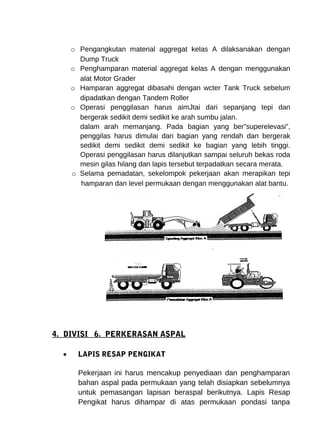 o Pengangkutan material aggregat kelas A dilaksanakan dengan 
Dump Truck 
o Penghamparan material aggregat kelas A dengan menggunakan 
alat Motor Grader 
o Hamparan aggregat dibasahi dengan wcter Tank Truck sebelum 
dipadatkan dengan Tandem Roller 
o Operasi penggilasan harus aimJtai dari sepanjang tepi dan 
bergerak sedikit demi sedikit ke arah sumbu jalan. 
dalam arah memanjang. Pada bagian yang ber”superelevasi”, 
penggilas harus dimulai dari bagian yang rendah dan bergerak 
sedikit demi sedikit demi sedikit ke bagian yang lebih tinggi. 
Operasi penggilasan harus dilanjutkan sampai seluruh bekas roda 
mesin gilas hilang dan lapis tersebut terpadatkan secara merata. 
o Selama pemadatan, sekelompok pekerjaan akan merapikan tepi 
hamparan dan level permukaan dengan menggunakan alat bantu. 
4. DIVISI 6. PERKERASAN ASPAL 
· LAPIS RESAP PENGIKAT 
Pekerjaan ini harus mencakup penyediaan dan penghamparan 
bahan aspal pada permukaan yang telah disiapkan sebelumnya 
untuk pemasangan lapisan beraspal berikutnya. Lapis Resap 
Pengikat harus dihampar di atas permukaan pondasi tanpa 
 
