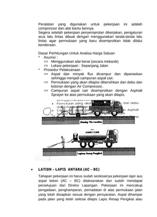 Peralatan yang digunakan untuk pekerjaan ini adalah 
compressor dan alat bantu lainnya. 
Segera setelah pekerjaan penyemprotan dikerjakan, pengaturan 
arus lalu lintas dibuat dengan menggunakan tanda-tanda lalu 
lintas agar permukaan yang baru disemprotkan tidak dilalui 
kenderaan. 
Dasar Perhitungan Untuk Analisa Harga Satuan 
* Asumsi : 
=> Menggunakan alat berat (secara mekanik) 
=> Lokasi pekerjaan : Sepanjang Jalan 
* Prosedur Pelaksanaan : 
=> Aspal dan minyak flux dicampur dan dipanaskan 
sehingga menjadi campuran aspal cair. 
=> Permukaan yang akan dilapisi dibersihkan dari debu dan 
kotoran dengan Air Compressor. 
=> Campuran aspal cair disemprotkan dengan Asphalt 
Sprayer ke atas permukaan yang akan dilapis. 
· LATION – LAPIS ANTARA (AC – BC) 
Tahapan pekerjaan ini harus sudah seslesainya pekerjaan lapir aus 
aspal beton (AC – BC) dilaksanakan dan sudah mendapat 
persetujuan dari Direksi Lapangan. Pekerjaan ini mencakup 
pengadaan, penghamparan, pemadatan di atas permukaan jalan 
yang telah disiapkan sesuai dengan persyaratan. Aspal dihampar 
pada jalan yang telah selesai dilapis Lapis Resap Pengikat atau 
 