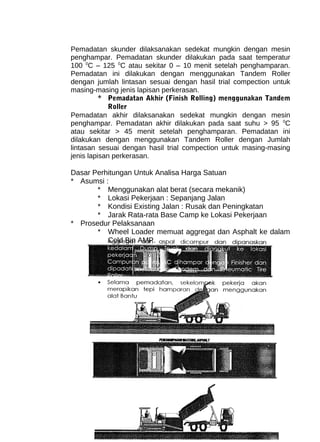 Pemadatan skunder dilaksanakan sedekat mungkin dengan mesin 
penghampar. Pemadatan skunder dilakukan pada saat temperatur 
100 0C – 125 0C atau sekitar 0 – 10 menit setelah penghamparan. 
Pemadatan ini dilakukan dengan menggunakan Tandem Roller 
dengan jumlah lintasan sesuai dengan hasil trial compection untuk 
masing-masing jenis lapisan perkerasan. 
* Pemadatan Akhir (Finish Rolling) menggunakan Tandem 
Roller 
Pemadatan akhir dilaksanakan sedekat mungkin dengan mesin 
penghampar. Pemadatan akhir dilakukan pada saat suhu > 95 0C 
atau sekitar > 45 menit setelah penghamparan. Pemadatan ini 
dilakukan dengan menggunakan Tandem Roller dengan Jumlah 
lintasan sesuai dengan hasil trial compection untuk masing-masing 
jenis lapisan perkerasan. 
Dasar Perhitungan Untuk Analisa Harga Satuan 
* Asumsi : 
* Menggunakan alat berat (secara mekanik) 
* Lokasi Pekerjaan : Sepanjang Jalan 
* Kondisi Existing Jalan : Rusak dan Peningkatan 
* Jarak Rata-rata Base Camp ke Lokasi Pekerjaan 
* Prosedur Pelaksanaan 
* Wheel Loader memuat aggregat dan Asphalt ke dalam 
Cold Bin AMP. 
 