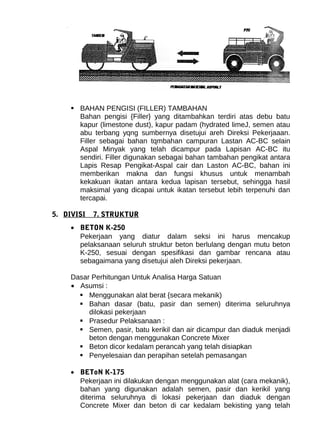  BAHAN PENGISI (FILLER) TAMBAHAN 
Bahan pengisi {Filler} yang ditambahkan terdiri atas debu batu 
kapur (limestone dust), kapur padam (hydrated limeJ, semen atau 
abu terbang yqng sumbernya disetujui areh Direksi Pekerjaaan. 
Filler sebagai bahan tqmbahan campuran Lastan AC-BC selain 
Aspal Minyak yang telah dicampur pada Lapisan AC-BC itu 
sendiri. Filler digunakan sebagai bahan tambahan pengikat antara 
Lapis Resap Pengikat-Aspal cair dan Laston AC-BC, bahan ini 
memberikan makna dan fungsi khusus untuk menambah 
kekakuan ikatan antara kedua lapisan tersebut, sehingga hasil 
maksimal yang dicapai untuk ikatan tersebut lebih terpenuhi dan 
tercapai. 
5. DIVISI 7. STRUKTUR 
· BETON K-250 
Pekerjaan yang diatur dalam seksi ini harus mencakup 
pelaksanaan seluruh struktur beton berlulang dengan mutu beton 
K-250, sesuai dengan spesifikasi dan gambar rencana atau 
sebagaimana yang disetujui aleh Direksi pekerjaan. 
Dasar Perhitungan Untuk Analisa Harga Satuan 
· Asumsi : 
 Menggunakan alat berat {secara mekanik) 
 Bahan dasar (batu, pasir dan semen) diterima seluruhnya 
dilokasi pekerjaan 
 Prasedur Pelaksanaan : 
 Semen, pasir, batu kerikil dan air dicampur dan diaduk menjadi 
beton dengan menggunakan Concrete Mixer 
 Beton dicor kedalam perancah yang telah disiapkan 
 Penyelesaian dan perapihan setelah pemasangan 
· BEToN K-175 
Pekerjaan ini dilakukan dengan menggunakan alat (cara mekanik), 
bahan yang digunakan adalah semen, pasir dan kerikil yang 
diterima seluruhnya di lokasi pekerjaan dan diaduk dengan 
Concrete Mixer dan beton di car kedalam bekisting yang telah 
 
