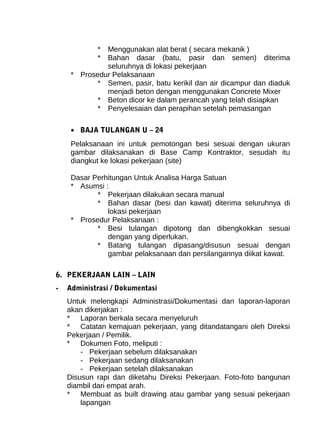 * Menggunakan alat berat ( secara mekanik ) 
* Bahan dasar (batu, pasir dan semen) diterima 
seluruhnya di lokasi pekerjaan 
* Prosedur Pelaksanaan 
* Semen, pasir, batu kerikil dan air dicampur dan diaduk 
menjadi beton dengan menggunakan Concrete Mixer 
* Beton dicor ke dalam perancah yang telah disiapkan 
* Penyelesaian dan perapihan setelah pemasangan 
· BAJA TULANGAN U – 24 
Pelaksanaan ini untuk pemotongan besi sesuai dengan ukuran 
gambar dilaksanakan di Base Camp Kontraktor, sesudah itu 
diangkut ke lokasi pekerjaan (site) 
Dasar Perhitungan Untuk Analisa Harga Satuan 
* Asumsi : 
* Pekerjaan dilakukan secara manual 
* Bahan dasar (besi dan kawat) diterima seluruhnya di 
lokasi pekerjaan 
* Prosedur Pelaksanaan : 
* Besi tulangan dipotong dan dibengkokkan sesuai 
dengan yang diperlukan. 
* Batang tulangan dipasang/disusun sesuai dengan 
gambar pelaksanaan dan persilangannya diikat kawat. 
6. PEKERJAAN LAIN – LAIN 
- Administrasi / Dokumentasi 
Untuk melengkapi Administrasi/Dokumentasi dan laporan-laporan 
akan dikerjakan : 
* Laporan berkala secara menyeluruh 
* Catatan kemajuan pekerjaan, yang ditandatangani oleh Direksi 
Pekerjaan / Pemilik. 
* Dokumen Foto, meliputi : 
- Pekerjaan sebelum dilaksanakan 
- Pekerjaan sedang dilaksanakan 
- Pekerjaan setelah dilaksanakan 
Disusun rapi dan diketahu Direksi Pekerjaan. Foto-foto bangunan 
diambil dari empat arah. 
* Membuat as built drawing atau gambar yang sesuai pekerjaan 
lapangan 
 