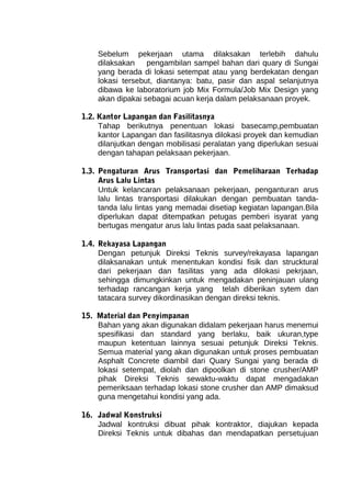 Sebelum pekerjaan utama dilaksakan terlebih dahulu 
dilaksakan pengambilan sampel bahan dari quary di Sungai 
yang berada di lokasi setempat atau yang berdekatan dengan 
lokasi tersebut, diantanya: batu, pasir dan aspal selanjutnya 
dibawa ke laboratorium job Mix Formula/Job Mix Design yang 
akan dipakai sebagai acuan kerja dalam pelaksanaan proyek. 
1.2. Kantor Lapangan dan Fasilitasnya 
Tahap berikutnya penentuan lokasi basecamp,pembuatan 
kantor Lapangan dan fasilitasnya dilokasi proyek dan kemudian 
dilanjutkan dengan mobilisasi peralatan yang diperlukan sesuai 
dengan tahapan pelaksaan pekerjaan. 
1.3. Pengaturan Arus Transportasi dan Pemeliharaan Terhadap 
Arus Lalu Lintas 
Untuk kelancaran pelaksanaan pekerjaan, penganturan arus 
lalu lintas transportasi dilakukan dengan pembuatan tanda-tanda 
lalu lintas yang memadai disetiap kegiatan lapangan.Bila 
diperlukan dapat ditempatkan petugas pemberi isyarat yang 
bertugas mengatur arus lalu lintas pada saat pelaksanaan. 
1.4. Rekayasa Lapangan 
Dengan petunjuk Direksi Teknis survey/rekayasa lapangan 
dilaksanakan untuk menentukan kondisi fisik dan strucktural 
dari pekerjaan dan fasilitas yang ada dilokasi pekrjaan, 
sehingga dimungkinkan untuk mengadakan peninjauan ulang 
terhadap rancangan kerja yang telah diberikan sytem dan 
tatacara survey dikordinasikan dengan direksi teknis. 
15. Material dan Penyimpanan 
Bahan yang akan digunakan didalam pekerjaan harus menemui 
spesifikasi dan standard yang berlaku, baik ukuran,type 
maupun ketentuan lainnya sesuai petunjuk Direksi Teknis. 
Semua material yang akan digunakan untuk proses pembuatan 
Asphalt Concrete diambil dari Quary Sungai yang berada di 
lokasi setempat, diolah dan dipoolkan di stone crusher/AMP 
pihak Direksi Teknis sewaktu-waktu dapat mengadakan 
pemeriksaan terhadap lokasi stone crusher dan AMP dimaksud 
guna mengetahui kondisi yang ada. 
16. Jadwal Konstruksi 
Jadwal kontruksi dibuat pihak kontraktor, diajukan kepada 
Direksi Teknis untuk dibahas dan mendapatkan persetujuan 
 