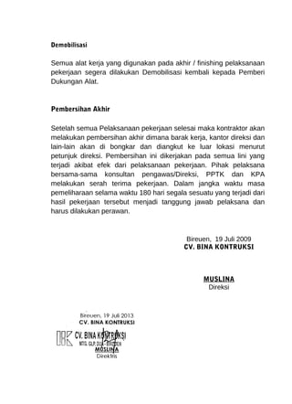 Demobilisasi 
Semua alat kerja yang digunakan pada akhir / finishing pelaksanaan 
pekerjaan segera dilakukan Demobilisasi kembali kepada Pemberi 
Dukungan Alat. 
Pembersihan Akhir 
Setelah semua Pelaksanaan pekerjaan selesai maka kontraktor akan 
melakukan pembersihan akhir dimana barak kerja, kantor direksi dan 
lain-lain akan di bongkar dan diangkut ke luar lokasi menurut 
petunjuk direksi. Pembersihan ini dikerjakan pada semua lini yang 
terjadi akibat efek dari pelaksanaan pekerjaan. Pihak pelaksana 
bersama-sama konsultan pengawas/Direksi, PPTK dan KPA 
melakukan serah terima pekerjaan. Dalam jangka waktu masa 
pemeliharaan selama waktu 180 hari segala sesuatu yang terjadi dari 
hasil pekerjaan tersebut menjadi tanggung jawab pelaksana dan 
harus dilakukan perawan. 
Bireuen, 19 Juli 2009 
CV. BINA KONTRUKSI 
MUSLINA 
Direksi 
