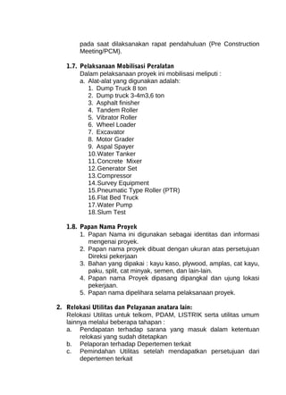 pada saat dilaksanakan rapat pendahuluan (Pre Construction 
Meeting/PCM). 
1.7. Pelaksanaan Mobilisasi Peralatan 
Dalam pelaksanaan proyek ini mobilisasi meliputi : 
a. Alat-alat yang digunakan adalah: 
1. Dump Truck 8 ton 
2. Dump truck 3-4m3,6 ton 
3. Asphalt finisher 
4. Tandem Roller 
5. Vibrator Roller 
6. Wheel Loader 
7. Excavator 
8. Motor Grader 
9. Aspal Spayer 
10.Water Tanker 
11.Concrete Mixer 
12.Generator Set 
13.Compressor 
14.Survey Equipment 
15.Pneumatic Type Roller (PTR) 
16.Flat Bed Truck 
17.Water Pump 
18.Slum Test 
1.8. Papan Nama Proyek 
1. Papan Nama ini digunakan sebagai identitas dan informasi 
mengenai proyek. 
2. Papan nama proyek dibuat dengan ukuran atas persetujuan 
Direksi pekerjaan 
3. Bahan yang dipakai : kayu kaso, plywood, amplas, cat kayu, 
paku, split, cat minyak, semen, dan lain-lain. 
4. Papan nama Proyek dipasang dipangkal dan ujung lokasi 
pekerjaan. 
5. Papan nama dipelihara selama pelaksanaan proyek. 
2. Relokasi Utilitas dan Pelayanan anatara lain: 
Relokasi Utilitas untuk telkom, PDAM, LISTRIK serta utilitas umum 
lainnya melalui beberapa tahapan : 
a. Pendapatan terhadap sarana yang masuk dalam ketentuan 
relokasi yang sudah ditetapkan 
b. Pelaporan terhadap Depertemen terkait 
c. Pemindahan Utilitas setelah mendapatkan persetujuan dari 
depertemen terkait 
 