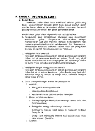 2. DEVISI 3. PEKERJAAN TANAH 
a. Galian Biasa 
Pekerjaan Galian biasa harus mencakup seluruh galian yang 
tidak Diklasifikasikan sebagai galian batu, galian structur, galian 
sumber bahan (borrow excavation), Galian perkerasan beraspal, 
galian perkerasan berbutir, dan galian perkerasan beton 
Pelaksanaan galian biasa ini prosedurnya sebbagi berikut : 
1. Pengukuran dan pemasangan bowplank atau menentukan 
kedalaman galian. Pengukuran dilaksanakan dengan 
menggunakan alat ukur theodolit dengan mempedomani hasil 
rekayasa yang telah ditentukan oleh konsultan dan pihak proyek. 
Pemasangan bowplank dilakukan setelah hasil dari pengukuran 
disetujui oleh pihak Konsultan dan direksi Pekerjaan. 
2. Penggalian secara Manual 
Pekerjaan penggalian dilaksanakan setelah pemasangan bowplank 
dalam hal ini penentuan kedalaman galian. Tanah yang digali 
secara manual dikumpulkan ke tepi galian dan selanjutnya dimuat 
ke Dump Truck, kemudian diangkut keluar lokasi proyek. 
3. Penggalian dengan Menggunakan Alat Berat 
Pekerjaan penggalian dilaksanakan setelah pemasangan bowplank 
dalam hal ini penentuan kedalaman galian.Tanah yang digali oleh 
Excavator langsung dimuat ke Dump Truck, kemudian diangkut 
keluar lokasi proyek. 
4. Dasar untuk perhitungan analisa dari pekerjaan ini : 
 Asumsi : 
- Menggunakan tenaga manusia 
- kapasitas kerja berkelompok 
- kedalaman sesuai petunjuk Direksi Pekerjaan 
 Urutan kerja/Metode kerja : 
- Tanah yang digali dikumpulkan umumnya berada disisi jalan 
(kiri/Kanan jalan) 
- Penggalian menggunakan tenaga manusia 
- Selanjutnya material hasil galian di masukkan kedalam 
Dump Truck 
- Dump Truck membuang material hasil galian keluar lokasi 
jalan sejauh 1 (satu)Km. 
 Asumsi : 
 