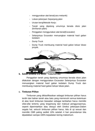 - menggunakan alat berat(cara mekanik) 
- Lokasi pekerjaan Sepanjang jalan 
- Urutan keraj/Metode Kerja : 
- Tanah yang dipotong umumnya berada disisi jalan 
(kiri/kanan jalan) 
- Penggalian menggunakan alat berat(Excavator) 
- Selanjutnya Excavator menuangkan material hasil galian 
kedalam 
- Dump Truck 
- Dump Truck membuang material hasil galian keluar lokasi 
proyek. 
b. Galian Struktur 0-2 Meter 
Penggalian tanah yang dipotong umumnya berada disisi jalan 
dilakukan dengan menggunakan Excavator Selanjutnya Excavator 
menuangkan material hasil galian kedalam Dump Truck dan 
membuang material hasil galian keluar lokasi jalan. 
c. Timbunan Pilihan 
Timbunan yang diklasifikasikan sebagai timbunan pilihan harus 
terdiri dari bahan tanah atau batu yang memenuhi semua ketentuan 
di atas level timbunan biasadan sebagai tambahan harus memiliki 
sifat-sifat tertentu yang tergantung dari maksud penggunaannya, 
seperti diperintahkan atau distujui oleh Direksi pekerjaan.Dalam 
segala hal, seluruh timbunan pilihan harus, bila di uji sesuai dan 
memiliki CBR paling sedikit 10% setelah 4 hari perendaman bila 
dipadatkan sampai 100% kepadatan kering maksimum. 
 