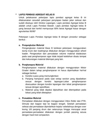 * LAPIS PONDASI AGREGAT KELAS B 
Untuk pelaksanan pekerjaan lapis pondasi agregat kelas B ini 
dilaksanakan sesudah pekerjaan penyiapan badan jalan selesai dan 
sudah disetujui oleh Direksi Lapangan. Lapis pondasi Agregat kelas B 
adalah untuk Lapis Pondasi Bawah. Lapis pondasi Agregat kelas B 
yang berasal dari kerikil mempunyai 60% berat Agregat kasar dengan 
agnularitas 95/90* 
Pekerjaan Lapis Pondasi Agregat kelas B dengan prosedur sebagai 
berikut : 
a. Pengangkutan Material 
Pengangkutan material Base B kelokasi pekerjaan menggunakan 
dump truck dan loadingnya dilakukan dengan menggunakan wheel 
loader. Pengecekan dan pencatatan volume material dialakukan 
pada saat penghamparan agar tidak terjadi kelebihan disatu tempat 
dan kekurangan material ditempat yang lain. 
b. Penghampara Material 
Penghamparan material dilakukan dengan menggunakan Motor 
Grader dalam tahap penghamparan ini harus diperhatikan hal-hal 
sebagai berikut: 
a. Kondisi cuaca yang memungkinkan 
b. Panjang hamparan pada saat setiap section yang dipadatkan 
sesuai dengan kondisi lapangan.Lebar penghamparan 
disesuaikan dengan kondisi lapangan dan tebal penghamparan 
sesuai dengan spesifikasi. 
c. Material yang tidak dipakai dipisahkan dan ditempatkan pada 
lokasi yang telah ditetapkan 
c. Pemadatan Material 
Pemadatan dilakukan dengan menggunakan Vibro Roller dan PTR, 
Dimulai dari bagian tepi ke bagian tengah. Setelah pemadatan 
selesai alat pemadatan dipindahkan kejalur sebelahnya dengan over 
leving 1/8 panjang drum dan seterusnya hingga mencapai areal 
pemadatan.pemadatan dilakukan dengan jumlah passing sesuia 
dengan hasil trial compaction. 
 