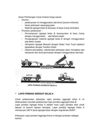 Dasar Perhitungan Untuk Analisa harga satuan 
- Asumsi : 
- pelaksanaan ini menggunakan alat berat (secara mekanik) 
- lokasi pekerjaan sepanjang jalan 
- Material agregat kelas B dicampur di base Camp kontraktor 
- Prosedur pelaksanan : 
- Pencampuran agregat kelas B dicampurkan di base Camp 
dengan menggunakan alat Wheel loader 
- Pengangkutan material agregat kelas B dengan menggunakan 
alat Motor Grader 
- Hamparan agregat dibasahi dengan Water Tank Truck sebelum 
dipadatkan dengan Tandem Roller 
- Selama pemadatan, sekelompok pekerjaan akan merapikan tepi 
hamparan dan level permukaan dengan menggunakan alat batu 
* LAPIS PONDASI AGREGAT KELAS A 
Untuk pelaksanaan pekerjaan rapis pondasi aggregal kelas A ini 
dilaksanakan sesudah pelaksanaan lapis pondasi aggregat kelas B. 
Lapis pondasi Agregat Kelas A adalah mutu Lapis pondasi Atas untuk 
lapisan di bawcrh lapisan beraspar. Lapis pondasi Agregat Kelas A 
mempunyai 100 % berat agregat kasar dengan angularitas 95/90*. 
Pekerjaan Lapis pondasi Aggregat Keras A dengan prosedur sebagai 
berikut: 
 