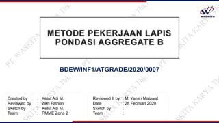 BDEW/INF1/ATGRADE/2020/0007
METODE PEKERJAAN LAPIS
PONDASI AGGREGATE B
Created by : Ketut Adi M.
Reviewed by : Zikri Fathoni
Sketch by : Ketut Adi M.
Team : PMME Zona 2
Reviewed II by : M. Yamin Malawat
Date : 28 Februari 2020
Sketch by :
Team :
 