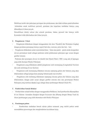 Mobilisasi terdiri dari pekerjaan persiapan dan pelaksanaan, dan tidak terbatas pada kebutuhan
–kebutuhan untuk mobilisasi personil, peralatan dan keperluan tambahan lainnya yang
dibutuhkan di lokasi proyek.
Demobilisasi dinilai selesai jika seluruh peralatan, bahan, personil dan lainnya milik
Kontraktor telah dikeluarkan dari lokasi proyek.
2. Pengukuran / Uitzet
- Pengukuran dilakukann dengan menggunakan alat ukur Theodolit dan Waterpass lengkap
dengan peralatan penunjang lainnya seperti bak ukur, meteran, jalon dan lain – lain.
- Pengukuran dilakukann untuk menentukan batas – batas atau patok – patok untuk mengetahui
elevasi permukaan tanah sebagai pedoman untuk pelaksanaan pekerjaan agar sesuai dengan
gambar rencana.
Pedoman dari penetapan elevasi ini diambil dari Bench Mark ( BM ) yang ada di lapangan
yang telah disetujui Direksi Pekerjaan.
- Pengukuran yang dilakukann adalah pengukuran arah memanjang (Longitudinal Section)
dan arah melintang (Cross Section)
- Pengukuran arah memanjang dilakukan rencana sepanjang galian alur Saluran yang akan
dilaksanakan sebagai pengecekan panjang Saluran pada ruas tersebut.
- Pengukuran arah melintang dilakukann sepanjang rencana galian alur Saluran yang akan
dilaksanakan, dengan jarak sesuai dengan gambar rencana atau atas persetujuan Direksi
Pekerjaan yang nantinya dipakai juga sebagai dasar perhitungan Mutual Check 0%.
3. Pembersihan Semak Belukar
- Pembersihan semak belukar dengan menggunakan Bulldozer, hasil pembersiha dikumpulkan
di sisi Saluran kemudian diangkut dengan Excavator dan dibuang dengan Dump Truck ke
lokasi pembuangan yang telah ditentukan oleh Direksi Pekerjaan.
4. Penebangan pohon
- Pembersihan tumbuhan bawah sekitar pohon termasuk yang melilit pohon untuk
memudahkan pemotongan dan menghindarkan kecelakaan kerja.
 